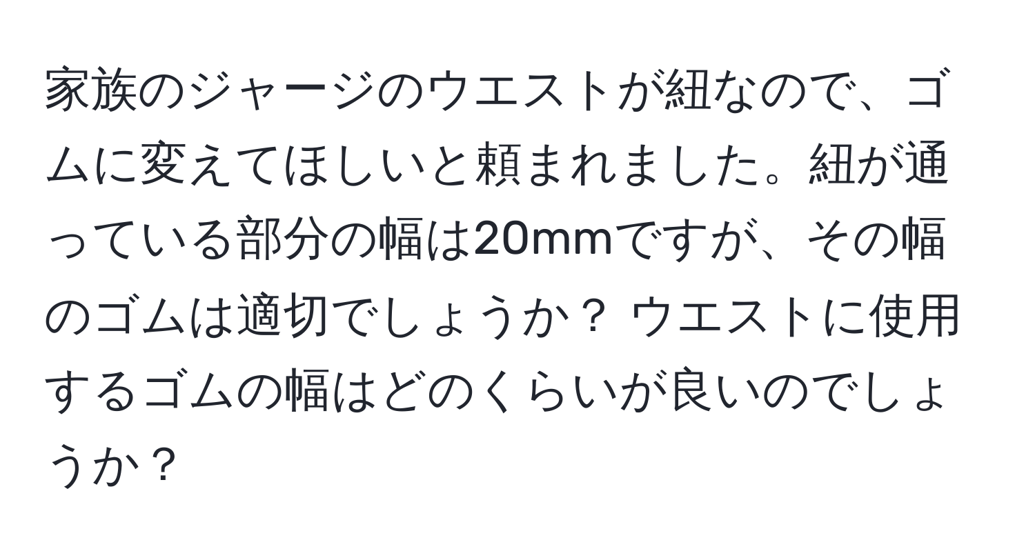 家族のジャージのウエストが紐なので、ゴムに変えてほしいと頼まれました。紐が通っている部分の幅は20mmですが、その幅のゴムは適切でしょうか？ ウエストに使用するゴムの幅はどのくらいが良いのでしょうか？