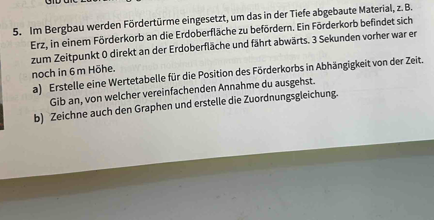 GID 
5. Im Bergbau werden Fördertürme eingesetzt, um das in der Tiefe abgebaute Material, z. B. 
Erz, in einem Förderkorb an die Erdoberfläche zu befördern. Ein Förderkorb befindet sich 
zum Zeitpunkt 0 direkt an der Erdoberfläche und fährt abwärts. 3 Sekunden vorher war er 
noch in 6 m Höhe. 
a) Erstelle eine Wertetabelle für die Position des Förderkorbs in Abhängigkeit von der Zeit. 
Gib an, von welcher vereinfachenden Annahme du ausgehst. 
b) Zeichne auch den Graphen und erstelle die Zuordnungsgleichung.