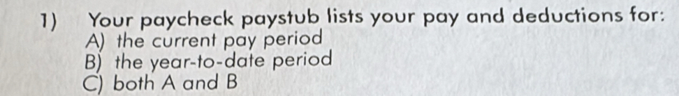 Your paycheck paystub lists your pay and deductions for: 
A) the current pay period 
B) the year -to-date period 
C) both A and B