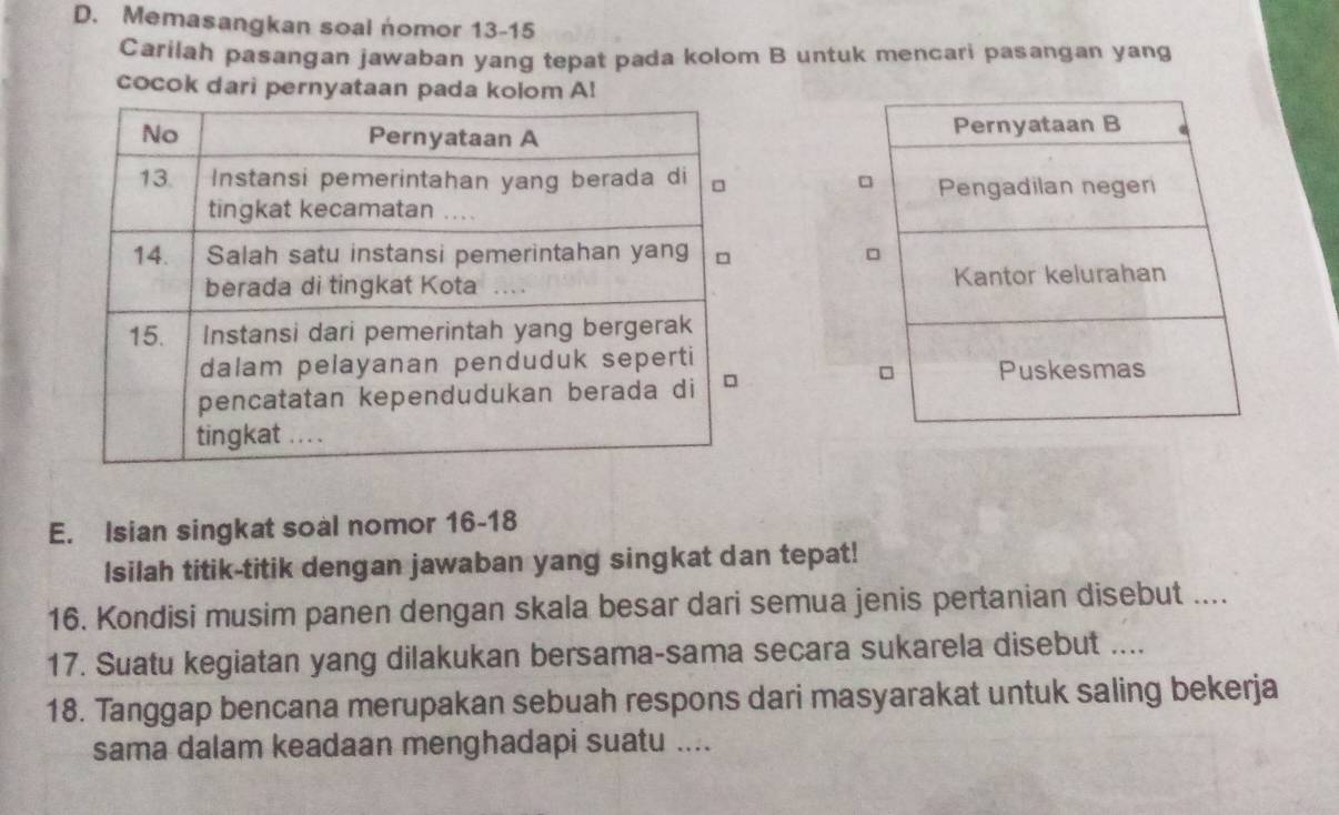 Memasangkan soal nomor 13-15 
Carilah pasangan jawaban yang tepat pada kolom B untuk mencari pasangan yang 
cocok dari pernyataan pada kolom A! 
Pernyataan B 
□ Pengadilan negen 
Kantor kelurahan 
□ Puskesmas 
E. Isian singkat soal nomor 16-18 
Isilah titik-titik dengan jawaban yang singkat dan tepat! 
16. Kondisi musim panen dengan skala besar dari semua jenis pertanian disebut .... 
17. Suatu kegiatan yang dilakukan bersama-sama secara sukarela disebut .... 
18. Tanggap bencana merupakan sebuah respons dari masyarakat untuk saling bekerja 
sama dalam keadaan menghadapi suatu ....