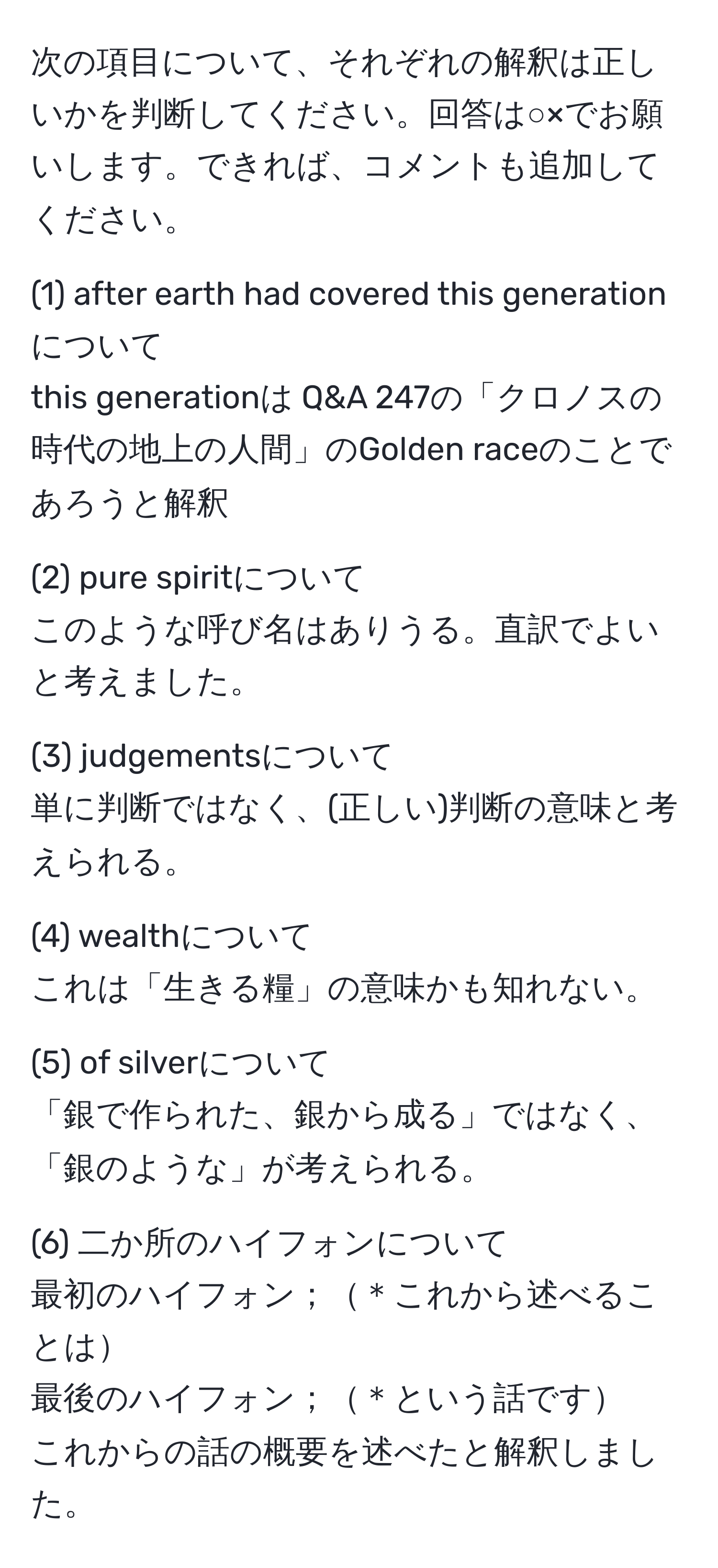 次の項目について、それぞれの解釈は正しいかを判断してください。回答は○×でお願いします。できれば、コメントも追加してください。

(1) after earth had covered this generation について
this generationは Q&A 247の「クロノスの時代の地上の人間」のGolden raceのことであろうと解釈

(2) pure spiritについて
このような呼び名はありうる。直訳でよいと考えました。

(3) judgementsについて
単に判断ではなく、(正しい)判断の意味と考えられる。

(4) wealthについて
これは「生きる糧」の意味かも知れない。

(5) of silverについて
「銀で作られた、銀から成る」ではなく、「銀のような」が考えられる。

(6) 二か所のハイフォンについて
最初のハイフォン；＊これから述べることは
最後のハイフォン；＊という話です
これからの話の概要を述べたと解釈しました。