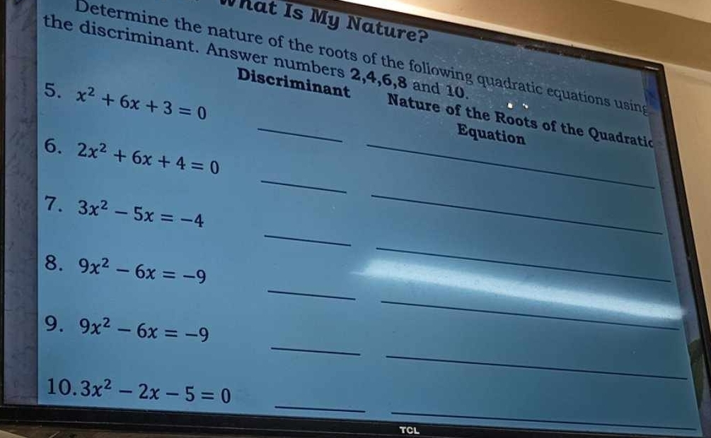 What Is My Nature? 
the discriminant. Answer numbers 2, 4, 6, 8 and 10
Determine the nature of the roots of the following quadratic equations using 
5. x^2+6x+3=0
Discriminant Nature of the Roots of the Quadratic 
Equation 
_ 
6. 2x^2+6x+4=0 _ 
_ 
7. 3x^2-5x=-4
_ 
_ 
8. 9x^2-6x=-9
_ 
_ 
9. 9x^2-6x=-9
_ 
_ 
_ 
_ 
10. 3x^2-2x-5=0
TCL