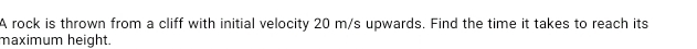 A rock is thrown from a cliff with initial velocity 20 m/s upwards. Find the time it takes to reach its 
maximum height.