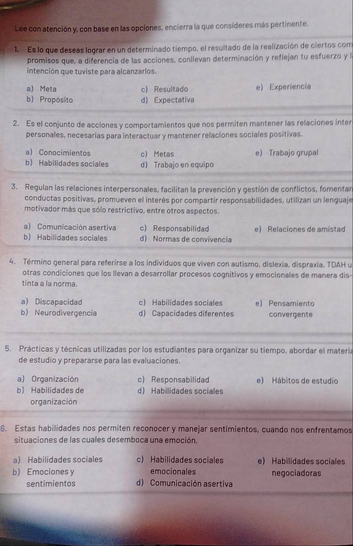 Lee con atención y, con base en las opciones, encierra la que consideres más pertinente.
1.   Es lo que deseas lograr en un determinado tiempo, el resultado de la realización de ciertos com
promisos que, a diferencia de las acciones, conllevan determinación y reflejan tu esfuerzo y la
intención que tuviste para alcanzarlos.
a) Meta c) Resultado e) Experiencia
b) Propósito d) Expectativa
2. Es el conjunto de acciones y comportamientos que nos permiten mantener las relaciones inter
personales, necesarias para interactuar y mantener relaciones sociales positivas.
a) Conocimientos c) Metas e) Trabajo grupal
b) Habilidades sociales d) Trabajo en equipo
3. Regulan las relaciones interpersonales, facilitan la prevención y gestión de conflictos, fomentan
conductas positivas, promueven el interés por compartir responsabilidades, utilizan un lenguaje
motivador más que sólo restrictivo, entre otros aspectos.
a) Comunicación asertiva c) Responsabilidad e) Relaciones de amistad
b Habilidades sociales d) Normas de convivencia
4. Término general para referirse a los individuos que viven con autismo, dislexia, dispraxia, TDAH u
otras condiciones que los llevan a desarrollar procesos cognitivos y emocionales de manera dis-
tinta a la norma.
a) Discapacidad c) Habilidades sociales e) Pensamiento
b) Neurodivergencia d Capacidades diferentes convergente
5. Prácticas y técnicas utilizadas por los estudiantes para organizar su tiempo, abordar el materia
de estudio y prepararse para las evaluaciones.
a) Organización c) Responsabilidad e) Hábitos de estudio
b Habilidades de d) Habilidades sociales
organización
6. Estas habilidades nos permiten reconocer y manejar sentimientos, cuando nos enfrentamos
situaciones de las cuales desemboca una emoción.
a Habilidades sociales c) Habilidades sociales e) Habilidades sociales
b) Emociones y emocionales negociadoras
sentimientos d) Comunicación asertiva