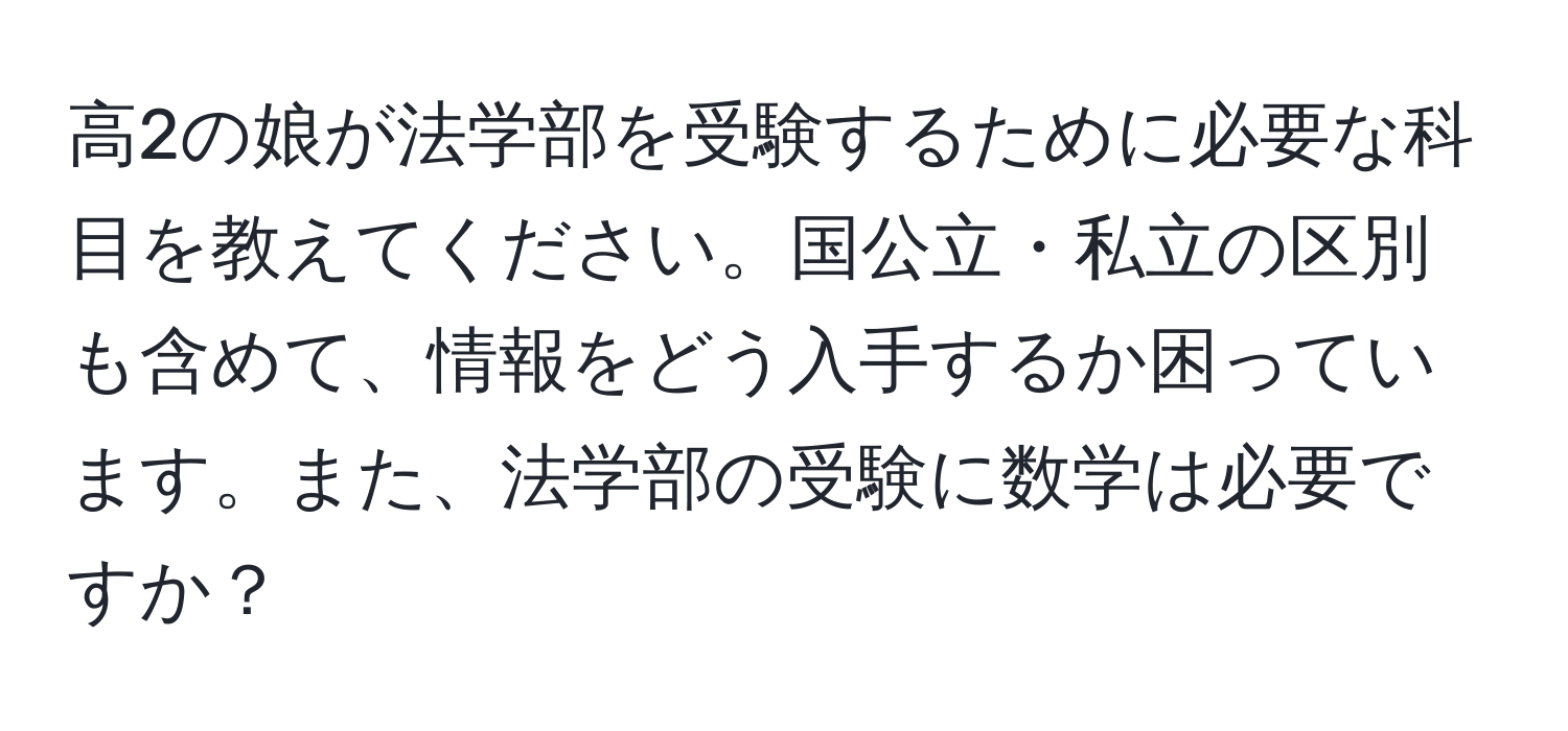 高2の娘が法学部を受験するために必要な科目を教えてください。国公立・私立の区別も含めて、情報をどう入手するか困っています。また、法学部の受験に数学は必要ですか？