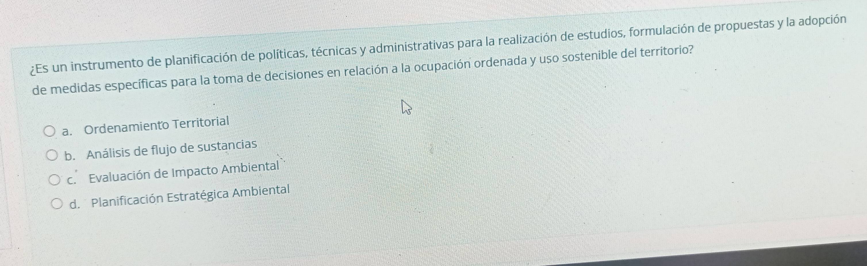 ¿Es un instrumento de planificación de políticas, técnicas y administrativas para la realización de estudios, formulación de propuestas y la adopción
de medidas específicas para la toma de decisiones en relación a la ocupación ordenada y uso sostenible del territorio?
a. Ordenamiento Territorial
b. Análisis de flujo de sustancias
c. Evaluación de Impacto Ambiental
d. * Planificación Estratégica Ambiental