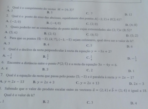 Qual é o comprimento do vector vector m=(4;3)
A. 3 B. 5 C. 7 D. 12
2. Qual é o ponto do eixo das abcissas, equidistante dos pontos A(-2;2) e B(2;6)
A. (-2;0) B. (-4;0) C. (2;0) D. (4;0)
3. Quais poderão ser as coordenadas do ponto médio cujas extremidades são (2;7) e (8;5)
A. (5;6) B. (2;5) C. (6;5) D. (5;2)
4. Para que os pontos (0;-3), (k;7), (-1;-5) sejam colineares, qual deve ser o valor de k?
A. 3 B. 4 C. 5 D. 6
5. Qual é o declive da recta perpendicular à recta da equação y=-3x+2 2
A. - 1/4  B.  1/3  C.  1/4  D. - 1/3 
6. Encontre a distância entre o ponto P(2;5) e a recta da equação 3x-4y=6.
A. 4 B. 3 C. 2 D. 1
7. Qual é a equação da recta que passa pelo ponto (5;-3) e é paralela à recta y=2x-1 2
A. y=2x-13 B. y=2x+3 C. y=2x+13 D. 2x-3. Sabendo que o valor do produto escalar entre os vectores vector a=(2;k) e vector b=(1;4) é igual a 18.
Qual é o valor de k?
. I B. 2 C. 3 D. 4