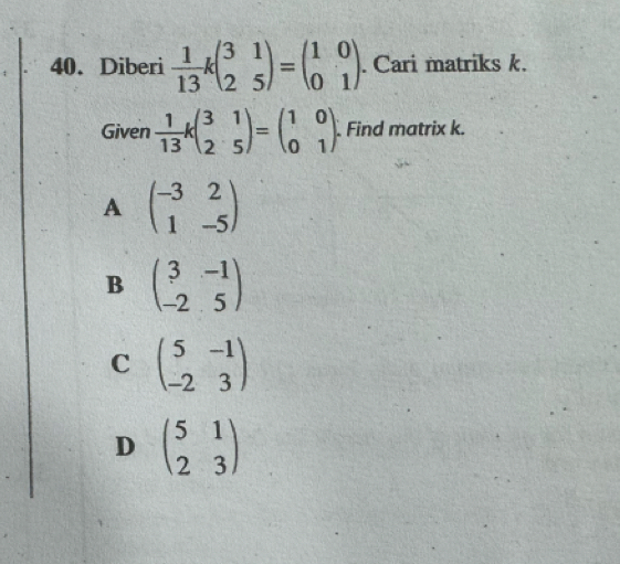 Diberi  1/13 kbeginpmatrix 3&1 2&5endpmatrix =beginpmatrix 1&0 0&1endpmatrix. Cari matriks k.
Given  1/13 kbeginpmatrix 3&1 2&5endpmatrix =beginpmatrix 1&0 0&1endpmatrix Find matrix k.
A beginpmatrix -3&2 1&-5endpmatrix
B beginpmatrix 3&-1 -2&5endpmatrix
C beginpmatrix 5&-1 -2&3endpmatrix
D beginpmatrix 5&1 2&3endpmatrix