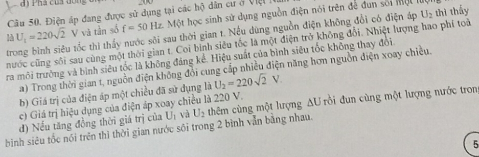 Pha của dồng
Câu 50. Điện áp đang được sử dụng tại các hộ dân cư ở Việ 1
U_1=220sqrt(2) V và tần số f=50Hz Một học sinh sử dụng nguồn điện nói trên để đun sối một luộ
trong bình siêu tốc thì thấy nước sôi sau thời gian t. Nếu dùng nguồn điện không đổi có điện áp U_2 thì thấy
hước cũng sôi sau cùng một thời gian t. Coi binh siêu tốc là một điện trở không đổi. Nhiệt lượng hao phí toài
ra môi trưởng và bình siêu tốc là không đáng kể. Hiệu suất của bình siêu tốc không thay đổi.
a) Trong thời gian t, nguồn điện không đồi cung cắp nhiều điện năng hơn nguồn điện xoay chiều.
b) Giá trị của điện áp một chiều đã sử dụng là U_2=220sqrt(2)V.
c) Giá trị hiệu dụng của điện áp xoay chiều là 220 V.
d) Nểu tăng đồng thời giá trị của U_1 và U_2 thêm cùng một lượng △ U rồi đun cùng một lượng nước tron
bình siêu tốc nói trên thì thời gian nước sôi trong 2 bình vẫn bằng nhau.
5