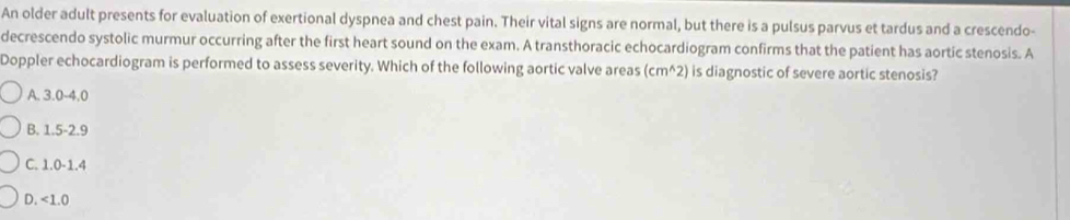 An older adult presents for evaluation of exertional dyspnea and chest pain. Their vital signs are normal, but there is a pulsus parvus et tardus and a crescendo-
decrescendo systolic murmur occurring after the first heart sound on the exam. A transthoracic echocardiogram confirms that the patient has aortic stenosis. A
Doppler echocardiogram is performed to assess severity. Which of the following aortic valve areas is diagnostic of severe aortic stenosis? (cm^(wedge)2)
A. 3.0 -4.0
B. 1.5 -2.9
C. 1.0 -1.4
D. <1.0