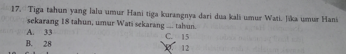 Tiga tahun yang lalu umur Hani tiga kurangnya dari dua kali umur Wati. Jika umur Hani
sekarang 18 tahun, umur Wati sekarang .... tahun.
A. 33 C. 15
B. 28 D. 12