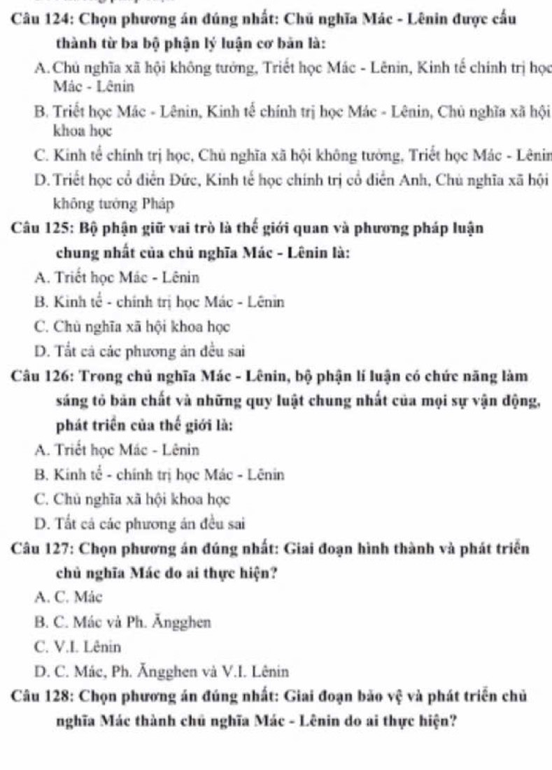 Chọn phương án đúng nhất: Chủ nghĩa Mác - Lênin được cấu
thành từ ba bộ phận lý luận cơ bản là:
A.Chủ nghĩa xã hội không tướng, Triết học Mác - Lênin, Kinh tế chính trị học
Mác - Lênin
B. Triết học Mác - Lênin, Kinh tế chính trị học Mác - Lênin, Chủ nghĩa xã hội
khoa học
C. Kinh tể chính trị học, Chủ nghĩa xã hội không tưởng, Triết học Mác - Lênin
D. Triết học cổ điễn Đức, Kinh tế học chính trị cổ điển Anh, Chú nghĩa xã hội
không tướng Pháp
Câu 125: Bộ phận giữ vai trò là thế giới quan và phương pháp luận
chung nhất của chủ nghĩa Mác - Lênin là:
A. Triết học Mác - Lênin
B. Kinh tế - chính trị học Mác - Lênin
C. Chù nghĩa xã hội khoa học
D. Tất cả các phương ản đều sai
Câu 126: Trong chủ nghĩa Mác - Lênin, bộ phận lí luận có chức năng làm
sáng tỏ bản chất và những quy luật chung nhất của mọi sự vận động,
phát triển của thế giới là:
A. Triết học Mác - Lênin
B. Kinh tổ - chính trị học Mác - Lênin
C. Chủ nghĩa xã hội khoa học
D. Tất cá các phương án đều sai
Câu 127: Chọn phương án đúng nhất: Giai đoạn hình thành và phát triển
chủ nghĩa Mác do ai thực hiện?
A. C. Mác
B. C. Mác và Ph. Ăngghen
C. V.I. Lênin
D. C. Mác, Ph. Ăngghen và V.I. Lênin
Câu 128: Chọn phương án đúng nhất: Giai đoạn bão vệ và phát triển chủ
nghĩa Mác thành chủ nghĩa Mác - Lênin do ai thực hiện?