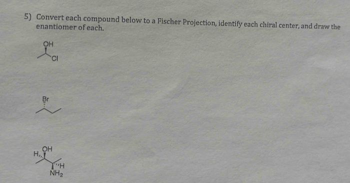 Convert each compound below to a Fischer Projection, identify each chiral center, and draw the 
enantiomer of each.
OH
CI 
Br
OH
H,, 
' H
NH_2