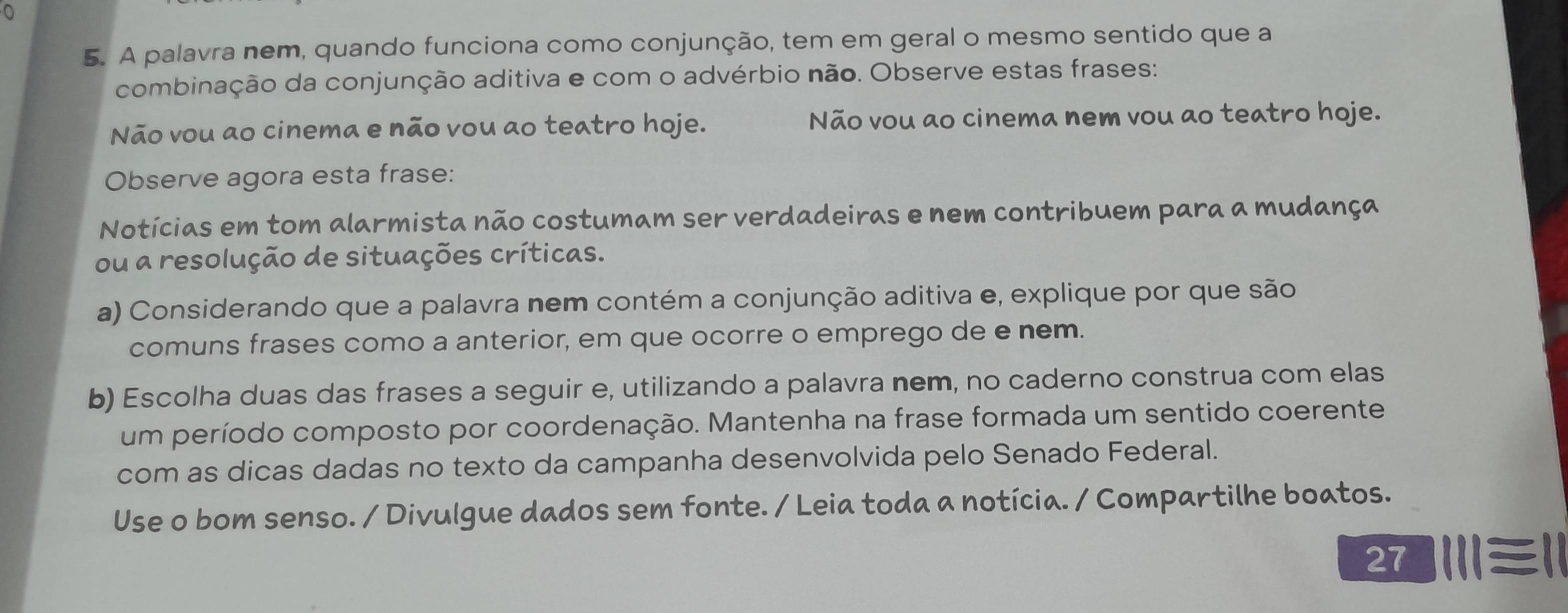 0 
5. A palavra nem, quando funciona como conjunção, tem em geral o mesmo sentido que a 
combinação da conjunção aditiva e com o advérbio não. Observe estas frases: 
Não vou ao cinema e não vou ao teatro hoje. Não vou ao cinema nem vou ao teatro hoje. 
Observe agora esta frase: 
Notícias em tom alarmista não costumam ser verdadeiras e nem contribuem para a mudança 
ou a resolução de situações críticas. 
a) Considerando que a palavra nem contém a conjunção aditiva e, explique por que são 
comuns frases como a anterior, em que ocorre o emprego de e nem. 
b) Escolha duas das frases a seguir e, utilizando a palavra nem, no caderno construa com elas 
um período composto por coordenação. Mantenha na frase formada um sentido coerente 
com as dicas dadas no texto da campanha desenvolvida pelo Senado Federal. 
Use o bom senso. / Divulgue dados sem fonte. / Leia toda a notícia. / Compartilhe boatos. 
2 Ⅲ≡Ⅱ