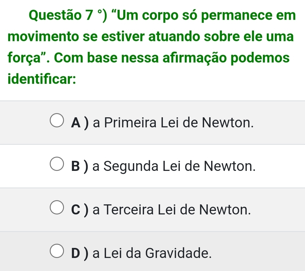 Questão 7°) “Um corpo só permanece em
movimento se estiver atuando sobre ele uma
força". Com base nessa afirmação podemos
identificar:
A ) a Primeira Lei de Newton.
B ) a Segunda Lei de Newton.
C ) a Terceira Lei de Newton.
D ) a Lei da Gravidade.