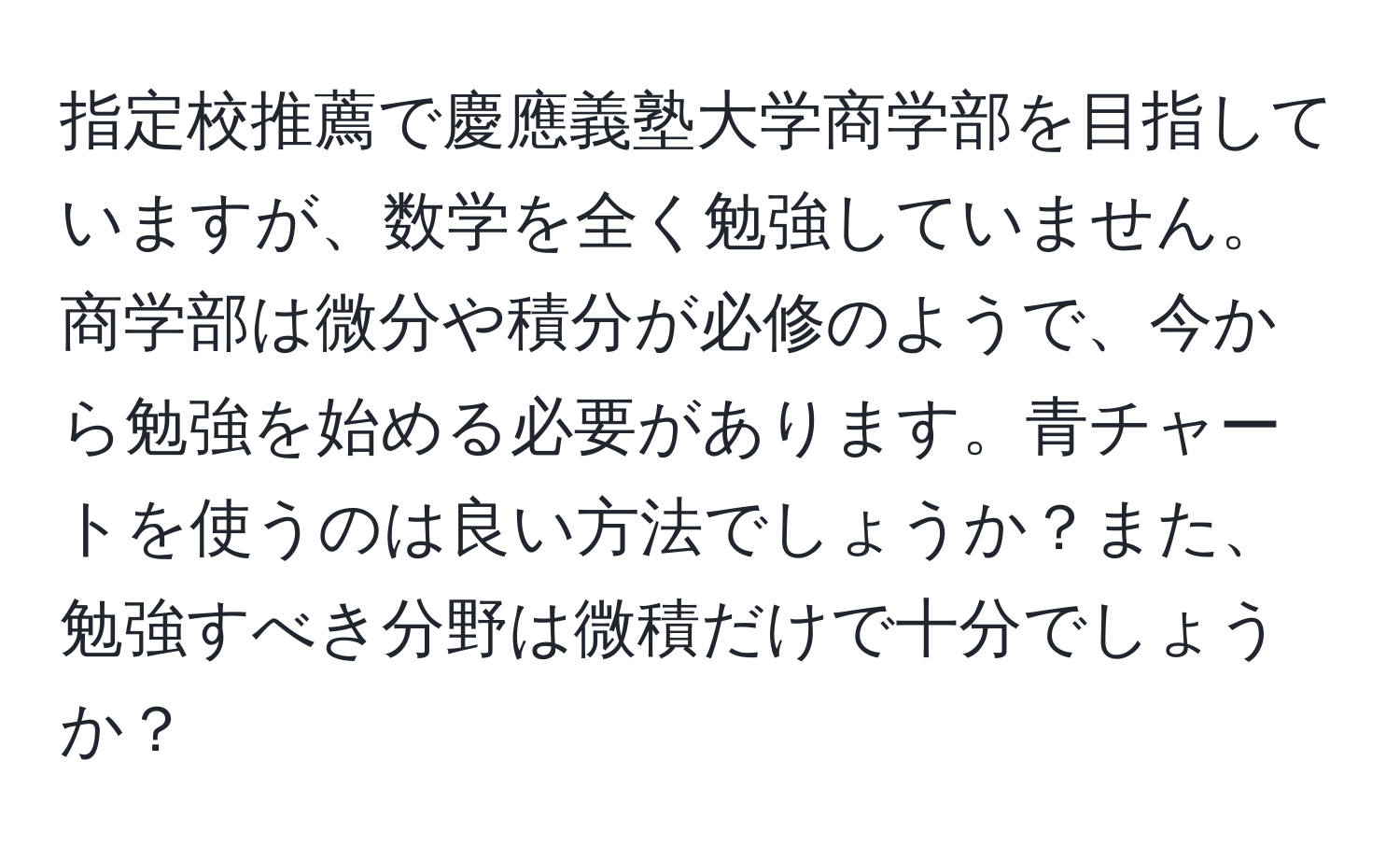 指定校推薦で慶應義塾大学商学部を目指していますが、数学を全く勉強していません。商学部は微分や積分が必修のようで、今から勉強を始める必要があります。青チャートを使うのは良い方法でしょうか？また、勉強すべき分野は微積だけで十分でしょうか？