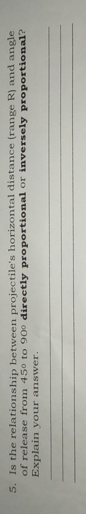 Is the relationship between projectile's horizontal distance (range R) and angle 
of release from 45° to 90° directly proportional or inversely proportional? 
Explain your answer. 
_ 
_ 
_