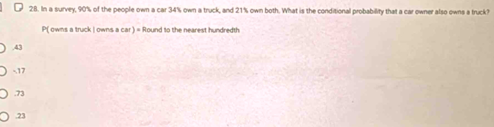 In a survey, 90% of the people own a car 34% own a truck, and 21% own both. What is the conditional probability that a car owner also owns a truck?
P( owns a truck | owns a car ) = Round to the nearest hundredth. 43
-. 17 . 73 . 23