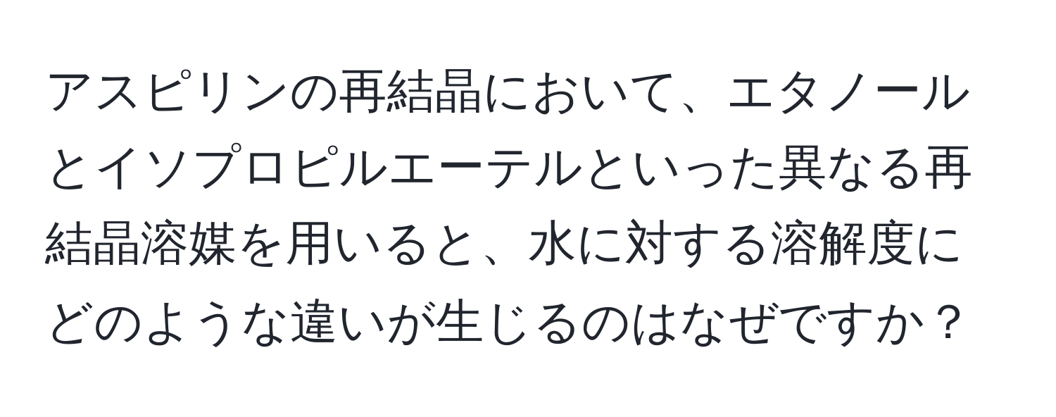 アスピリンの再結晶において、エタノールとイソプロピルエーテルといった異なる再結晶溶媒を用いると、水に対する溶解度にどのような違いが生じるのはなぜですか？