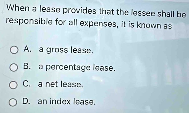 When a lease provides that the lessee shall be
responsible for all expenses, it is known as
A. a gross lease.
B. a percentage lease.
C. a net lease.
D. an index lease.