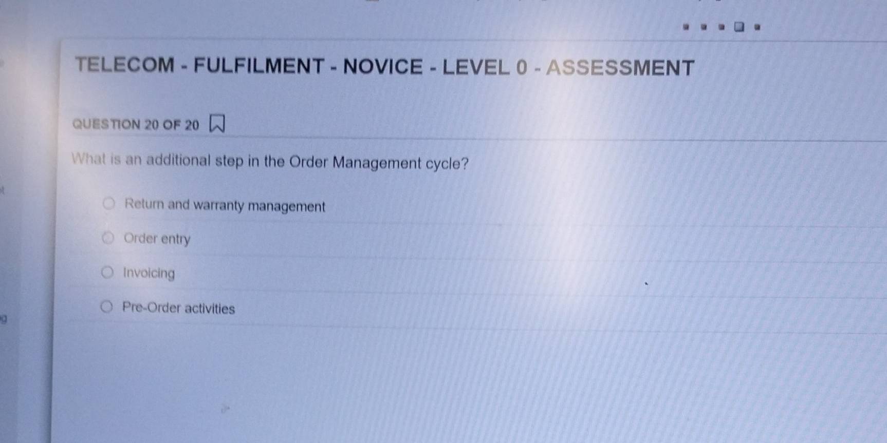 TELECOM - FULFILMENT - NOVICE - LEVEL0 - ASSESSMENT
QUESTION 20 OF 20
What is an additional step in the Order Management cycle?
Return and warranty management
Order entry
Invoicing
Pre-Order activities