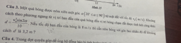 12 
24 
Hink 15 overline x(b) 
Câu 3, Một quả bóng được ném xiên một góc ở y (20°≤ alpha ≤ 90°) từ mặt đất với sốc độ r_n(m/s).Khoảng 
cách theo phương ngang từ vị trí ban đầu của quả bóng đến vị trì bóng chạm đất được tính bởi công thừu
d=frac (v_0)^2sin 2alpha 10. Nều tốc độ ban đầu của bóng là 8 m /s thì cần ném bóng với góc bao thiêa độ đề khoông 
cách d là 3,2 m ? 
Cầu 4. Trong đợt quyên góp để ủng bộ động bản bị ứn