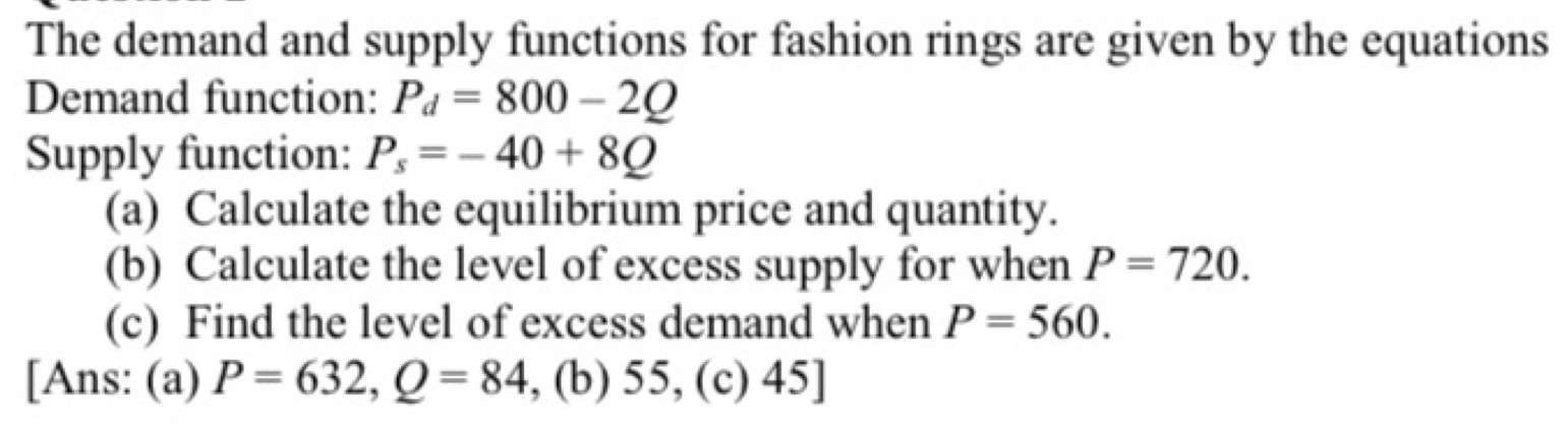 The demand and supply functions for fashion rings are given by the equations 
Demand function: P_d=800-2Q
Supply function: P_s=-40+8Q
(a) Calculate the equilibrium price and quantity. 
(b) Calculate the level of excess supply for when P=720. 
(c) Find the level of excess demand when P=560. 
[Ans: (a) P=632, Q=84 , (b) 55, (c) 45]