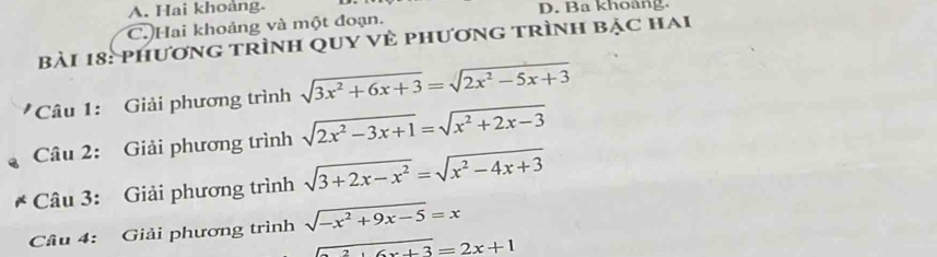 A. Hai khoảng. D. Ba khoàng.
C. Hai khoảng và một đoạn.
bài 18: phương trình qUY Vẻ phương trình bạc hai
*Câu 1: Giải phương trình sqrt(3x^2+6x+3)=sqrt(2x^2-5x+3)
Câu 2: Giải phương trình sqrt(2x^2-3x+1)=sqrt(x^2+2x-3)
Câu 3: Giải phương trình sqrt(3+2x-x^2)=sqrt(x^2-4x+3)
Câu 4: Giải phương trình sqrt(-x^2+9x-5)=x
ax+6x+3=2x+1