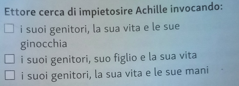 Ettore cerca di impietosire Achille invocando:
i suoi genitori, la sua vita e le sue
ginocchia
i suoi genitori, suo figlio e la sua vita
i suoi genitori, la sua vita e le sue mani