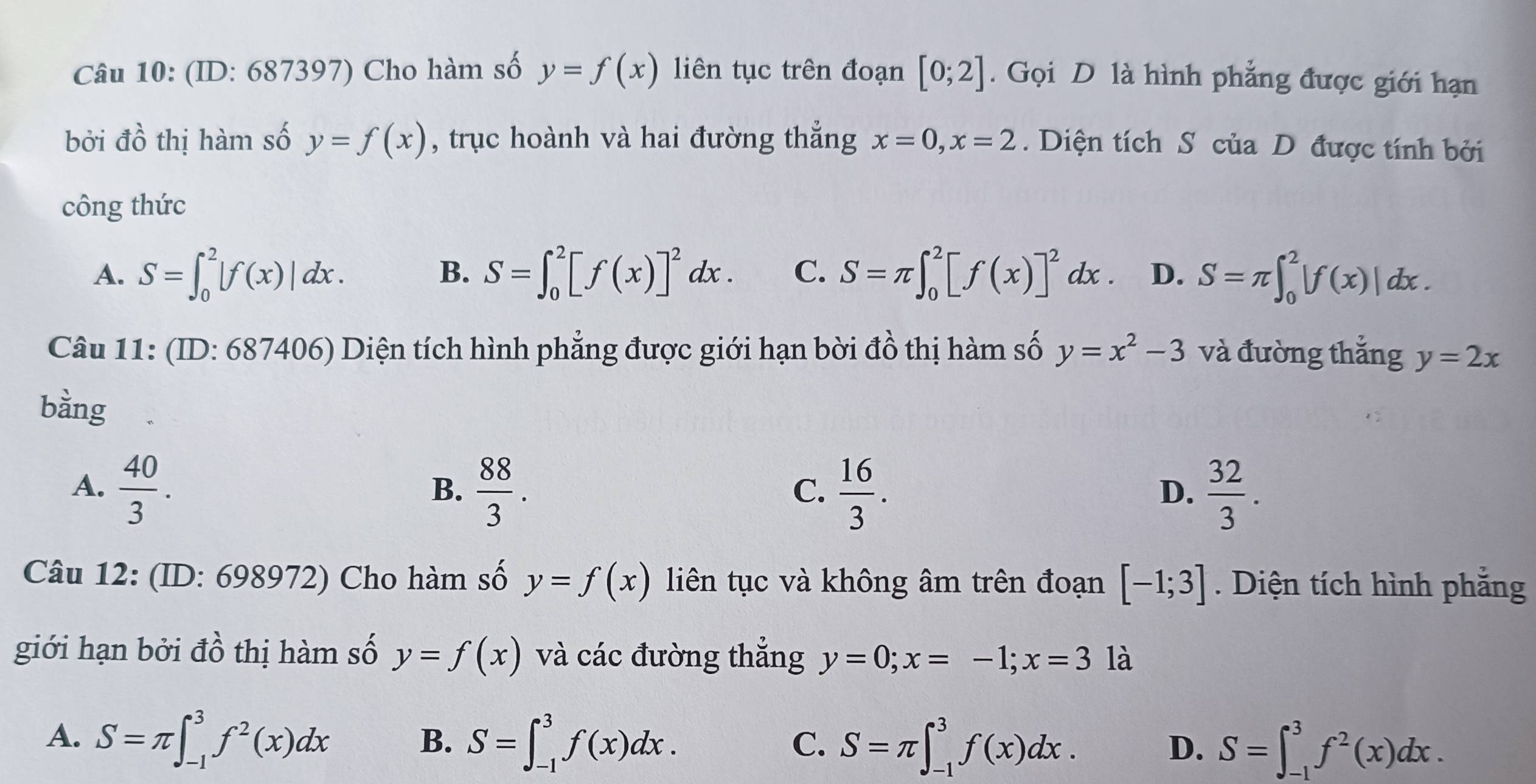 (ID: 687397) Cho hàm số y=f(x) liên tục trên đoạn [0;2]. Gọi D là hình phẳng được giới hạn
bởi vector do thị hàm số y=f(x) , trục hoành và hai đường thẳng x=0, x=2. Diện tích S của D được tính bởi
công thức
A. S=∈t _0^(2|f(x)|dx. S=∈t _0^2[f(x)]^2)dx. C. S=π ∈t _0^(2[f(x)]^2)dx. D. S=π ∈t _0^(2|f(x)|dx. 
B.
Câu 11: (ID: 687406) Diện tích hình phẳng được giới hạn bời đồ thị hàm số y=x^2)-3 và đường thắng y=2x
bằng
A.  40/3 .  88/3 .  16/3 .  32/3 . 
B.
C.
D.
Câu 12: (ID: 698972) Cho hàm số y=f(x) liên tục và không âm trên đoạn [-1;3]. Diện tích hình phẳng
giới hạn bởi đồ thị hàm số y=f(x) và các đường thẳng y=0;x=-1;x=3 là
A. S=π ∈t _(-1)^3f^2(x)dx S=∈t _(-1)^3f(x)dx. 
B.
C. S=π ∈t _(-1)^3f(x)dx. S=∈t _(-1)^3f^2(x)dx. 
D.