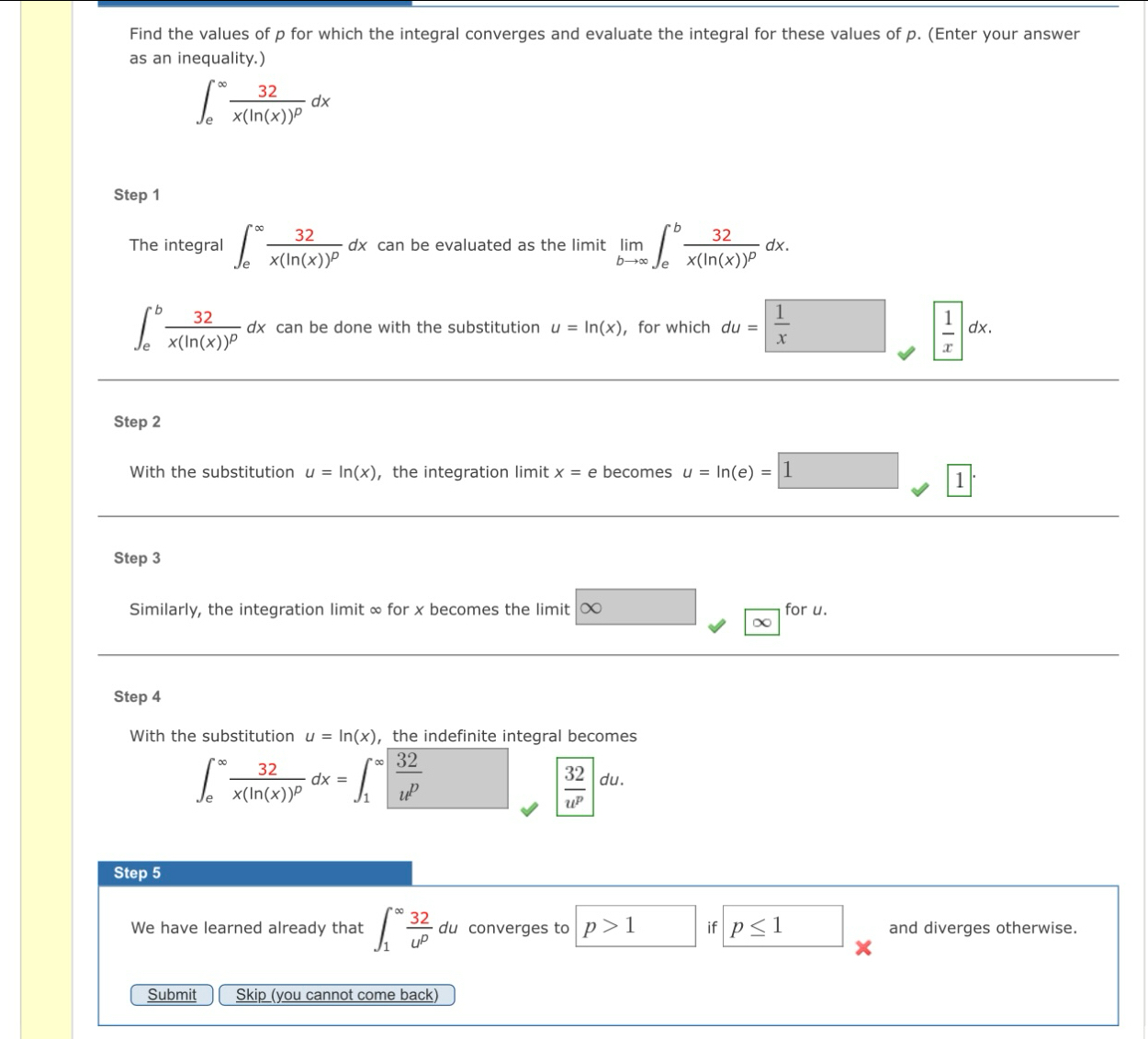 Find the values of p for which the integral converges and evaluate the integral for these values of p. (Enter your answer 
as an inequality.)
∈t _e^((∈fty)frac 32)x(ln (x))^pdx
Step 1 
The integral ∈t _e^((∈fty)frac 32)x(ln (x))^pdx can be evaluated as the limit limlimits _bto ∈fty ∈t _e^(bfrac 32)x(ln (x))^pdx.
∈t _e^(bfrac 32)x(ln (x))^pdx can be done with the substitution u=ln (x) ， for which du= 1/x   1/x dx. 
Step 2
With the substitution u=ln (x) ， the integration limit x= e becomes u=ln (e)=1 1 
Step 3
Similarly, the integration limit ∞ for x becomes the limit ∞ for u. 
Step 4
With the substitution u=ln (x) ， the indefinite integral becomes
∈t _e^((∈fty)frac 32)x(ln (x))^pdx=∈t _1^((∈fty)|frac 32)u^p
| 32/u^p |du. 
Step 5
We have learned already that ∈t _1^((∈fty)frac 32)u^pdu converges to p>1 if p≤ 1 and diverges otherwise. 
Submit Skip (you cannot come back)