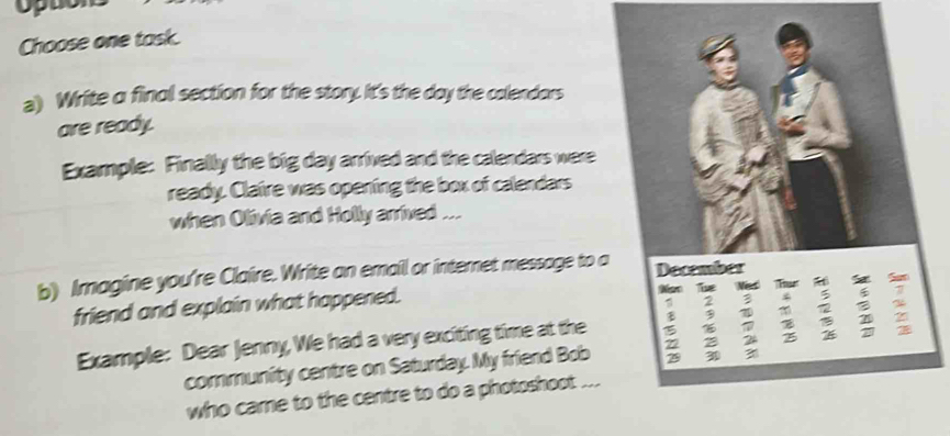 Choose one task. 
a) Write α final section for the story. It's the day the colendors 
are ready. 
Example: Finally the big day arrived and the calendars were 
ready. Claire was opening the box of calendars 
when Olivia and Holly arrived ... 
b) Imagine you're Claire. Write an email or internet message to 
friend and explain what happened. 
Example: Dear Jenny, We had a very exciting time at the 
community centre on Saturday. My friend Bob 
who came to the centre to do a photoshoot ...