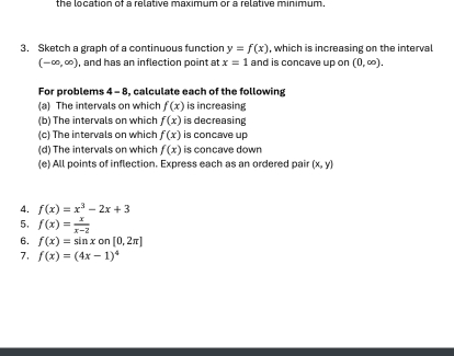 the location of a relative maximum or a relative minimum. 
3. Sketch a graph of a continuous function y=f(x) , which is increasing on the interval
(-∈fty ,∈fty ) , and has an inflection point at x=1 and is concave up on (0,∈fty ). 
For problems 4-8 , calculate each of the following 
(a) The intervals on which f(x) is increasing 
(b) The intervals on which f(x) is decreasing 
(c) The intervals on which f(x) is concave up 
(d) The intervals on which f(x) is concave down 
(e) All points of inflection. Express each as an ordered pair (x,y)
4. f(x)=x^3-2x+3
5. f(x)= x/x-2 
6. f(x)=sin xon[0,2π ]
7. f(x)=(4x-1)^4
