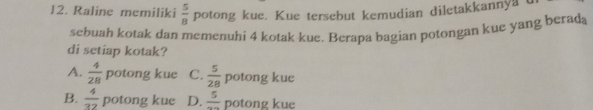 Raline memiliki  5/8  potong kue. Kue tersebut kemudian diletakkannya u
sebuah kotak dan memenuhi 4 kotak kue. Berapa bagian potongan kue yang berada
di setiap kotak?
A.  4/28  potong kue C.  5/28 potong kue
B.  4/32  potong kue D.  5/22  potong kue