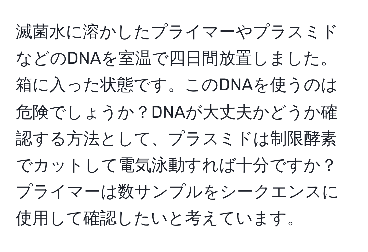 滅菌水に溶かしたプライマーやプラスミドなどのDNAを室温で四日間放置しました。箱に入った状態です。このDNAを使うのは危険でしょうか？DNAが大丈夫かどうか確認する方法として、プラスミドは制限酵素でカットして電気泳動すれば十分ですか？プライマーは数サンプルをシークエンスに使用して確認したいと考えています。