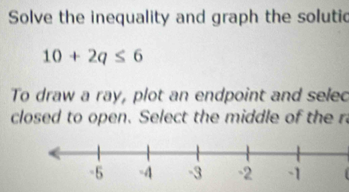 Solve the inequality and graph the solutic
10+2q≤ 6
To draw a ray, plot an endpoint and selec 
closed to open. Select the middle of the r