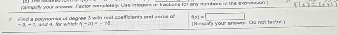 Tể facloreo fom 
(Simplify your answer. Factor completely. Use integers or fractions for any numbers in the expression.) 
7. Find a polynomial of degree 3 with real coefficients and zeros of f(x)=□
-3, - 1, and 4, for which f(-2)=-18. 
(Simplify your answer. Do not factor.)