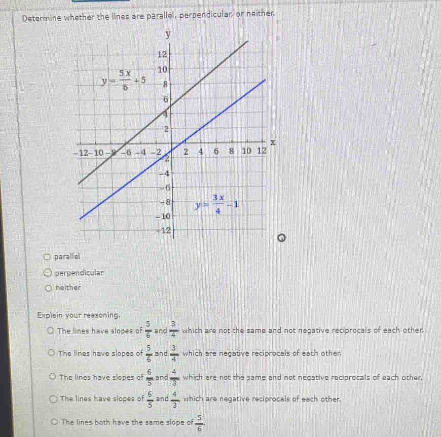 Determine whether the lines are parallel, perpendicular, or neither,
parallel
perpendicular
neither
Explain your reasoning.
The lines have slopes of  5/6  and  3/4  which are not the same and not negative reciprocals of each other.
The lines have slopes of  5/6  and  3/4  which are negative reciprocals of each other
The lines have slopes of  6/5  and  4/3  which are not the same and not negative reciprocals of each other
The lines have slopes of  6/5  and  4/3  which are negative reciprocals of each other.
The lines both have the same slope of  5/6 