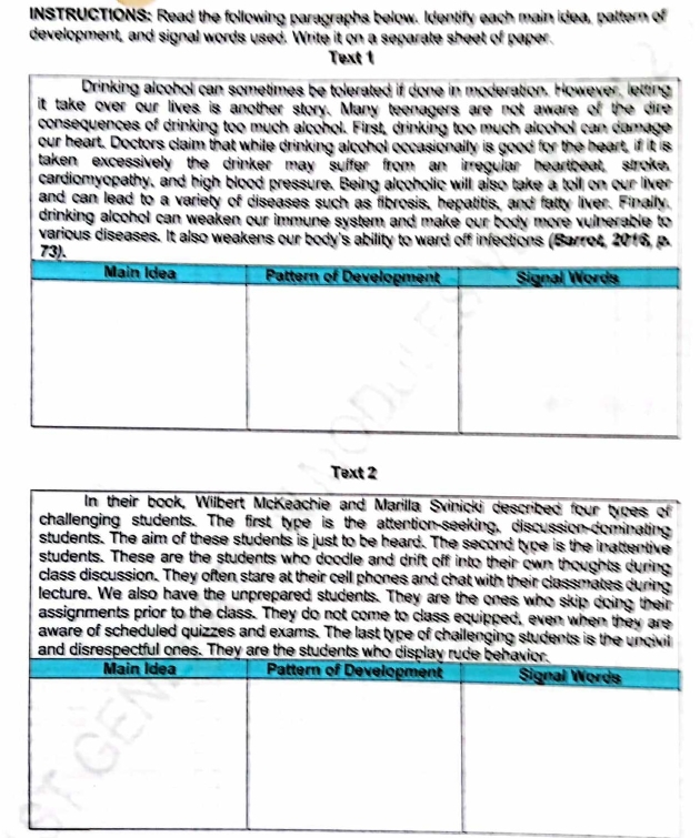 INSTRUCTIONS: Read the following paragraphs below. Identify each main idea, pattern of 
development, and signal words used. Write it on a separate sheet of paper. 
Text 1 
Drinking alcohol can sometimes be tolerated if done in moderation. However, letting 
it take over our lives is another story. Many teenagers are not aware of the dire 
consequences of drinking too much alcohol. First, drinking too much alcohol can damage 
our heart. Doctors claim that while drinking alcohol occasionally is good for the heart, if it is 
taken excessively the drinker may suffer from an irregular heartbeat, stroke. 
cardiomyopathy, and high blood pressure. Being alcoholic will also take a toll on our liver 
and can lead to a variety of diseases such as fibrosis, hepatitis, and fatty liver. Finally. 
drinking alcohol can weaken our immune system and make our body more vulnerable to 
various diseases. It also weakens our body's ability to ward off infections (Barrot, 2016, p. 
Text 2