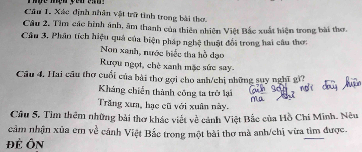 hựe mệh yeu ea. 
Câu 1. Xác định nhân vật trữ tình trong bài thơ. 
Câu 2. Tìm các hình ảnh, âm thanh của thiên nhiên Việt Bắc xuất hiện trong bài thơ. 
Câu 3. Phân tích hiệu quả của biện pháp nghệ thuật đối trong hai câu thơ: 
Non xanh, nước biếc tha hồ dạo 
Rượu ngọt, chè xanh mặc sức say. 
Câu 4. Hai câu thơ cuối của bài thơ gợi cho anh/chị những suy nghĩ gì? 
Kháng chiến thành công ta trở lại 
Trăng xưa, hạc cũ với xuân này. 
Câu 5. Tìm thêm những bài thơ khác viết về cảnh Việt Bắc của Hồ Chí Minh. Nêu 
cảm nhận xủa em về cảnh Việt Bắc trong một bài thơ mà anh/chị vừa tìm được. 
Đẻ ÔN