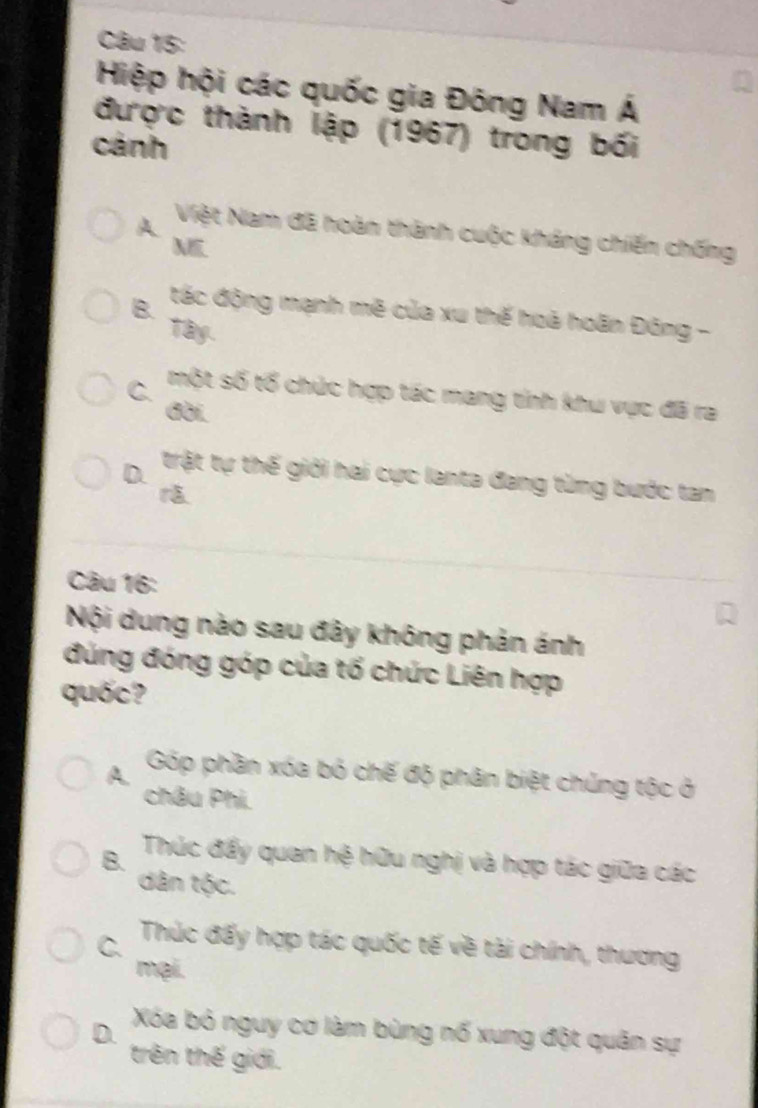 Hiệp hội các quốc gia Đông Nam Á
được thành lập (1967) trong bối
cánh
A Việt Nam đã hoàn thành cuộc kháng chiến chống
M
B. tác động mạnh mê của xu thế hoà hoãn Đông -
Tây.
C. một số tổ chức hợp tác mang tỉnh khu vực đã ra
đời.
D. trật tự thế giới hai cực lanta đang từng bước tan

Câu 16:
Nội dung nào sau đây không phản ánh
đúng đóng góp của tổ chức Liên hợp
quốc?
A. Góp phần xóa bó chế độ phân biệt chủng tộc ở
châu Phi.
B. Thúc đẩy quan hệ hữu nghị và hợp tác giữa các
dân tộc.
C. Thúc đấy hợp tác quốc tế về tài chính, thương
mại.
D. Xóa bỏ nguy cơ làm bùng nổ xung đột quân sự
trên thế giới.