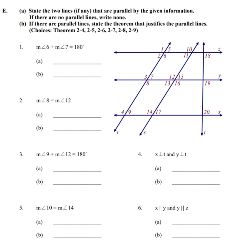 State the two lines (if any) that are parallel by the given information. 
If there are no parallel lines, write none. 
(b) If there are parallel lines, state the theorem that justifies the parallel lines. 
(Choices: Theorem 2 -4, 2 -5, 2 -6, 2 -7, 2 -8, 2-9) 
1. m∠ 6+m∠ 7=180°
(a) 
_ 
(b) 
2. m∠ 8=m∠ 12
(a) 
_ 
(b) 
_ 
3. m∠ 9+m∠ 12=180° 4. x⊥ t and y⊥ t
(a) _(a)_ 
(b) _(b)_ 
5. m∠ 10=m∠ 14 6. xbeginvmatrix endvmatrix y and y||z
(a) _(a)_ 
(b) _(b)_