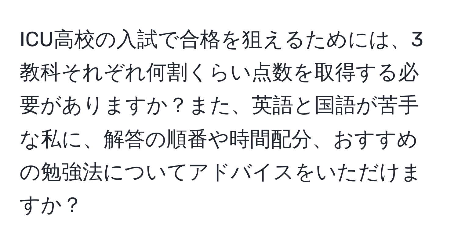 ICU高校の入試で合格を狙えるためには、3教科それぞれ何割くらい点数を取得する必要がありますか？また、英語と国語が苦手な私に、解答の順番や時間配分、おすすめの勉強法についてアドバイスをいただけますか？