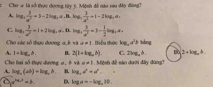 Cho a là số thực dương tùy ý. Mệnh đề nào sau đây đúng?
A. log _3 3/a^2 =3-2log _3a· B· log _3 3/a^2 =1-2log _3a·
C. log _3 3/a^2 =1+2log _3a· D. · log _3 3/a^2 =3- 1/2 log _3a. 
Cho các số thực dương a, b và a!= 1. Biểu thức log _aa^2b bàng
A. 1+log _ab. B. 2(1+log _ab). C. 2log _ab. D. 2+log _ab. 
Cho hai số thực dương a, b và a!= 1 Mệnh đề nào dưới đây đúng?
A. log _a(ab)=log _ab. B. log _aa^b=a^b.
C a^(log _a)b=b. D. log a=-log _a10.