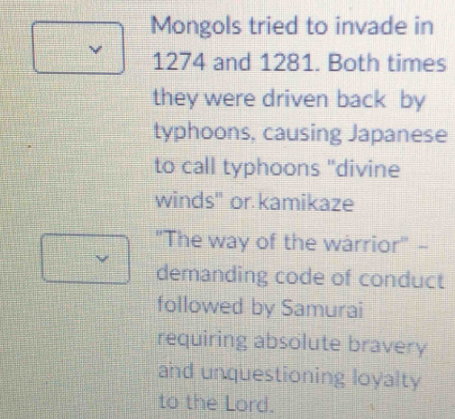 Mongols tried to invade in 
ν 1274 and 1281. Both times 
they were driven back by 
typhoons, causing Japanese 
to call typhoons "divine 
winds" or kamikaze 
''The way of the warrior' - 
demanding code of conduct 
followed by Samurai 
requiring absolute bravery 
and unquestioning loyalty 
to the Lord.