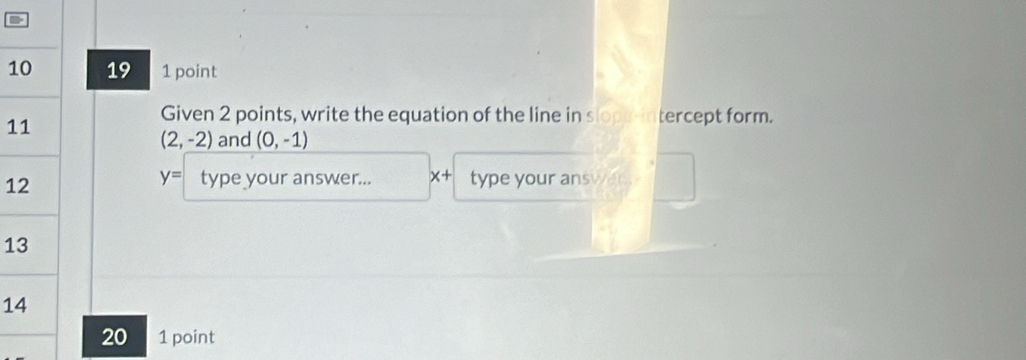 1 19 1 point 
1 
Given 2 points, write the equation of the line in slope-intercept form.
(2,-2) and (0,-1)
1
y= type your answer... x+ type your answert 
1 
1 
20 1 point