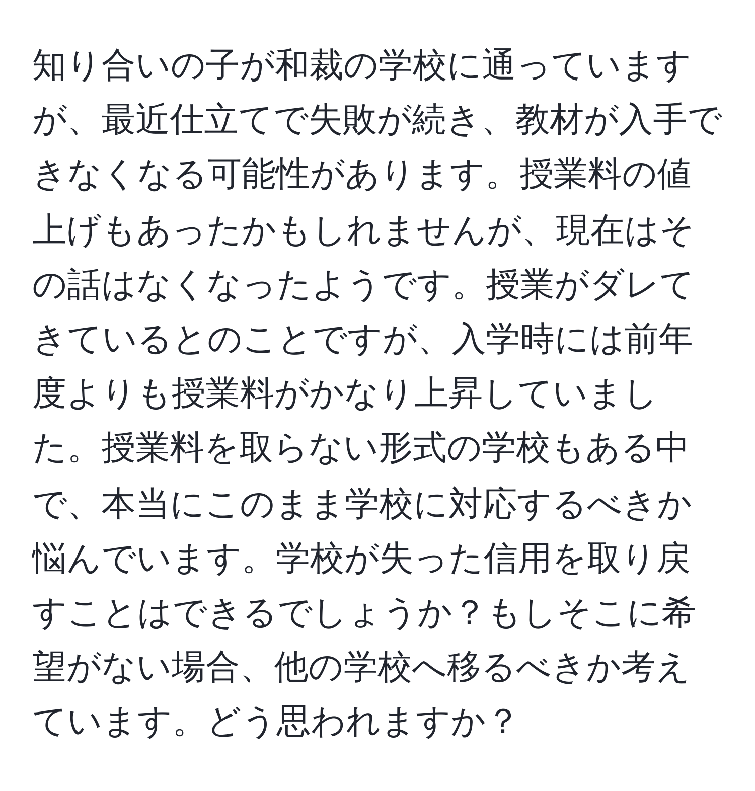 知り合いの子が和裁の学校に通っていますが、最近仕立てで失敗が続き、教材が入手できなくなる可能性があります。授業料の値上げもあったかもしれませんが、現在はその話はなくなったようです。授業がダレてきているとのことですが、入学時には前年度よりも授業料がかなり上昇していました。授業料を取らない形式の学校もある中で、本当にこのまま学校に対応するべきか悩んでいます。学校が失った信用を取り戻すことはできるでしょうか？もしそこに希望がない場合、他の学校へ移るべきか考えています。どう思われますか？