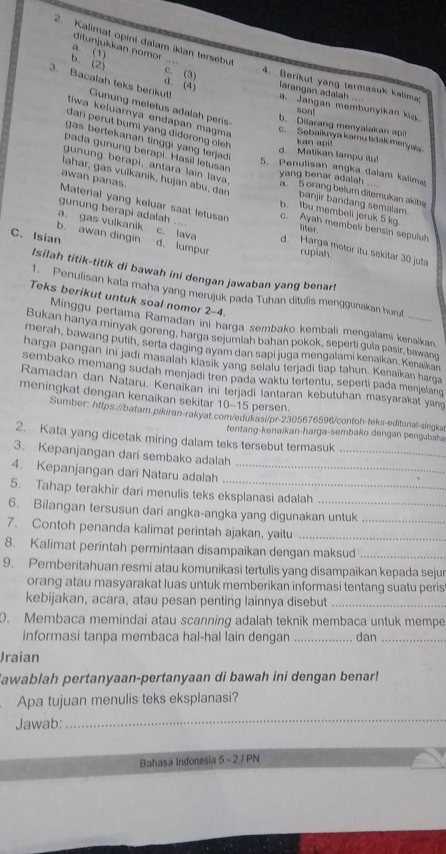 Kalimat opini dalam iklan tersebut
ditunjukkán nomor .`
a (1)
b. (2)
c. (3)
3. Bacalah teks berikut!
d. (4)
4. Berikut yang termasuk kalima:
larangan adalah ....
a. Jangan membunyikan kls
Gunung meletus adalah peris
son!
tiwa keluarnya endapan magma
b. Dilarang menyalakan apil
dari perut bumi yang didorong oleh
c. Sebalknya kamu tidak menyala
gas bertekanan tinggi yang terjad .
kan api!
pada gunung berapi. Hasil letusan
d. Matikan lampu itul
5. Penulisan angka dalam kalimat
lahar, gas vulkanik, hujan abu, dan
gunung berapi, antara lain lava. a. 5 orang belum ditemukan akiba
awań panas.
yang benar adalah ....
banjir bandang semalam
Material yang keluar saat letusan liter.
b. Ibu membeli jeruk 5 kg.
a. gas vulkanik c. lava
c. Ayah membeli bensin sepuluh
gunung berapi adalah .... d. Harga motor itu sekitar 30 juta
C. Isian
b. awan dingin d. lumpur
rupiah.
Isilah titik-titik di bawah ini dengan jawaban yang benar!
1. Penulisan kata maha yang merujuk pada Tuhan ditulis menggunakan huruf
Teks berikut untuk soal nomor 2-4.
Minggu pertama Ramadan ini harga sembako kembali mengalamí kenaikan
Bukan hanya minyak goreng, harga sejumlah bahan pokok, seperti gula pasir, bawang
merah, bawang putih, serta daging ayam dan sapi juga mengalami kenaikan. Kenaikan
harga pangan ini jadi masalah klasik yang selalu terjadi tiap tahun. Kenaikan harga
sembako memang sudah menjadi tren pada waktu tertentu, seperti pada menjelang
Ramadan dan Nataru, Kenaikan ini terjadi lantaran kebutuhan masyarakat yang
meningkat dengan kenaikan sekitar 10-15 persen.
Sumber: https://batam.pikiran-rakyat.com/edukasi/pr-2305676596/contoh-teks-editorial-singkat
tentang-kenaikan-harga-sembako dengan pengubaha
_
2. Kata yang dicetak miring dalam teks tersebut termasuk
3. Kepanjangan dari sembako adalah
4. Kepanjangan dari Nataru adalah_
5. Tahap terakhir dari menulis teks eksplanasi adalah
6. Bilangan tersusun dari angka-angka yang digunakan untuk
7. Contoh penanda kalimat perintah ajakan, yaitu__
8. Kalimat perintah permintaan disampaikan dengan maksud_
9. Pemberitahuan resmi atau komunikasi tertulis yang disampaikan kepada sejur
orang atau masyarakat luas untuk memberikan informasi tentang suatu peris
kebijakan, acara, atau pesan penting lainnya disebut_
0. Membaca memindai atau scanning adalah teknik membaca untuk mempe
informasi tanpa membaca hal-hal lain dengan _. dan_
Jraian
awablah pertanyaan-pertanyaan di bawah ini dengan benar!
Apa tujuan menulis teks eksplanasi?
Jawab:
_
Bahasa Indonesia 5 - 2 / PN