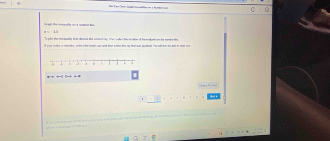 On Wour Own: Graph Inequalities on a Number Line 
Graph the inequality on a number line
x=25
To plot the inequality first choose the correct say. Then select the location of the endpoint on the number line 
If you make a mistake, sellect the trash can and then select the ray that was graphed. You will then be able to start over 
Check Anwwer
4 1 2 j 4 5 6 8 9 Next b 
If you want to see mone instruction and examples, use the online reference guide Summnt Cumculum Math é, your notebook, and 
other resources to help you 
. 
/12/224