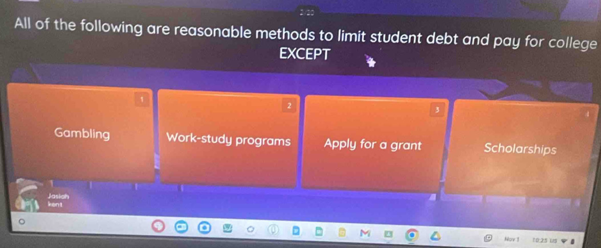 All of the following are reasonable methods to limit student debt and pay for college
EXCEPT
1
2
3
Gambling Work-study programs Apply for a grant Scholarships
Jasiah
kent
。
Nov 1 10:25 us a